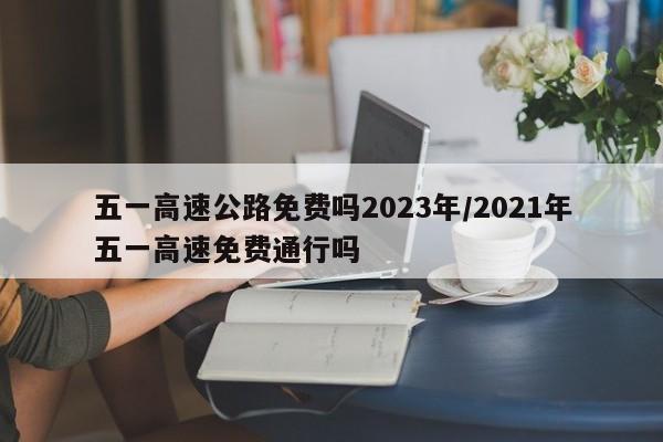 五一高速公路免费吗2023年/2021年五一高速免费通行吗