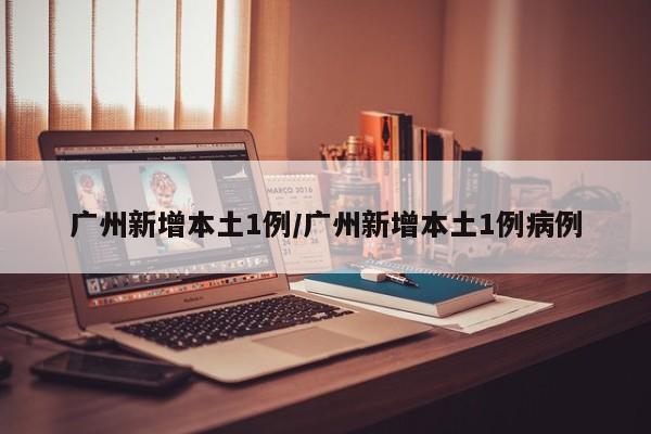 广州新增本土1例/广州新增本土1例病例