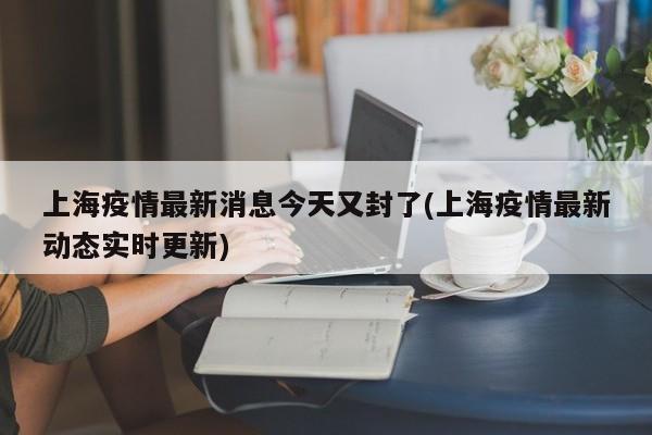上海疫情最新消息今天又封了(上海疫情最新动态实时更新)