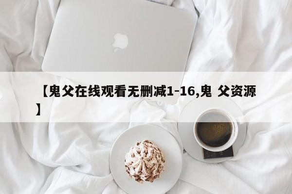 【鬼父在线观看无删减1-16,鬼 父资源】