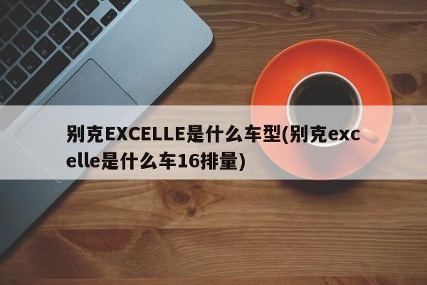 别克EXCELLE是什么车型(别克excelle是什么车16排量)