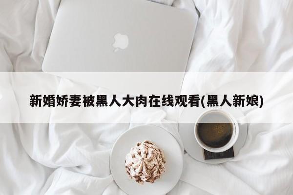 新婚娇妻被黑人大肉在线观看(黑人新娘)