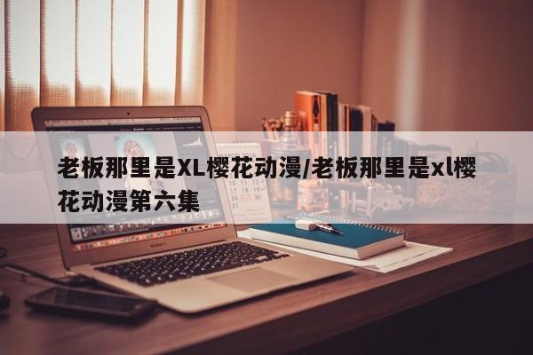 老板那里是XL樱花动漫/老板那里是xl樱花动漫第六集