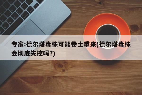 专家:德尔塔毒株可能卷土重来(德尔塔毒株会彻底失控吗?)