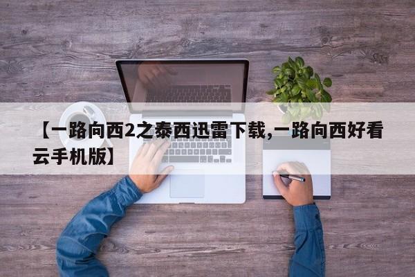 【一路向西2之泰西迅雷下载,一路向西好看云手机版】