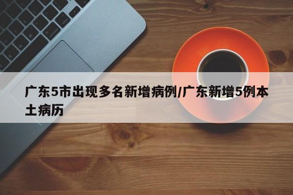 广东5市出现多名新增病例/广东新增5例本土病历