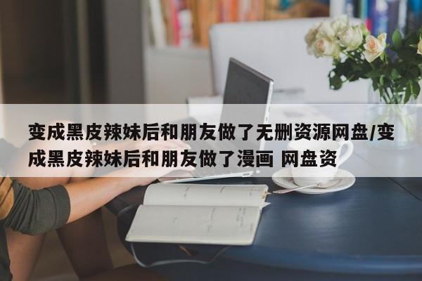 变成黑皮辣妹后和朋友做了无删资源网盘/变成黑皮辣妹后和朋友做了漫画 网盘资