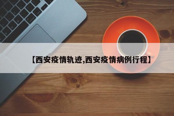 【西安疫情轨迹,西安疫情病例行程】