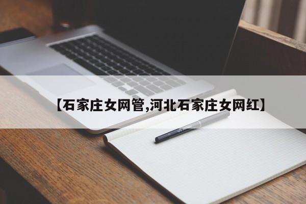 【石家庄女网管,河北石家庄女网红】