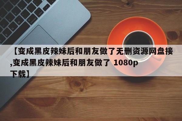 【变成黑皮辣妹后和朋友做了无删资源网盘接,变成黑皮辣妹后和朋友做了 1080p 下载】