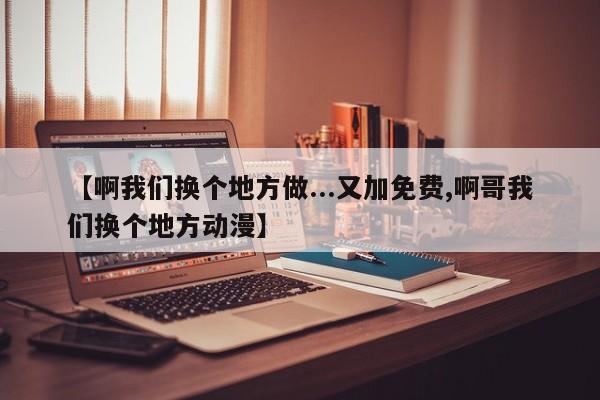【啊我们换个地方做...又加免费,啊哥我们换个地方动漫】
