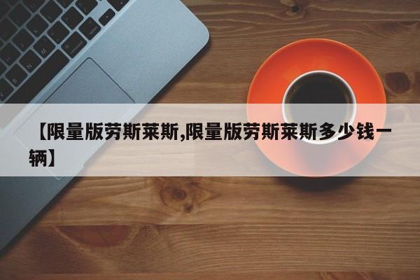 【限量版劳斯莱斯,限量版劳斯莱斯多少钱一辆】