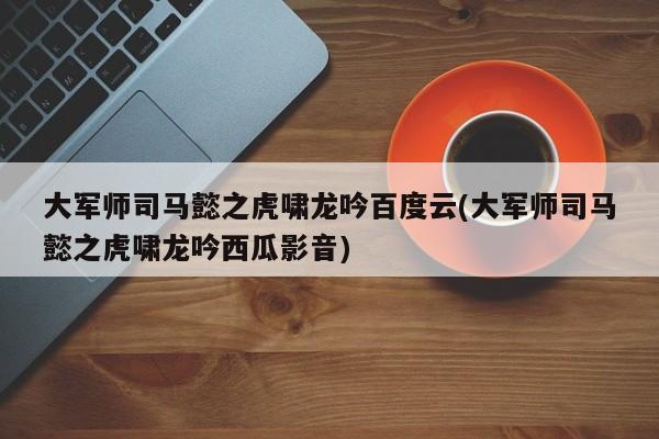 大军师司马懿之虎啸龙吟百度云(大军师司马懿之虎啸龙吟西瓜影音)