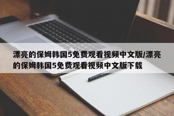 漂亮的保姆韩国5免费观看视频中文版/漂亮的保姆韩国5免费观看视频中文版下载