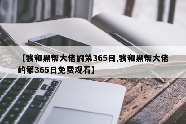 【我和黑帮大佬的第365日,我和黑帮大佬的第365日免费观看】
