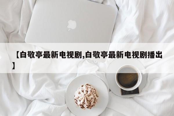 【白敬亭最新电视剧,白敬亭最新电视剧播出】
