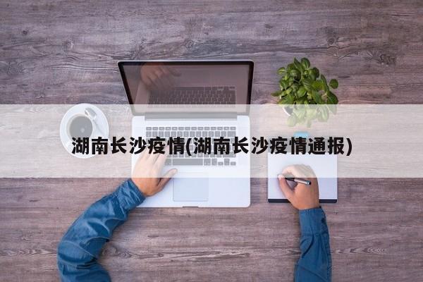 湖南长沙疫情(湖南长沙疫情通报)
