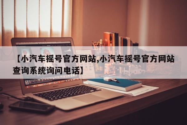 【小汽车摇号官方网站,小汽车摇号官方网站查询系统询问电话】