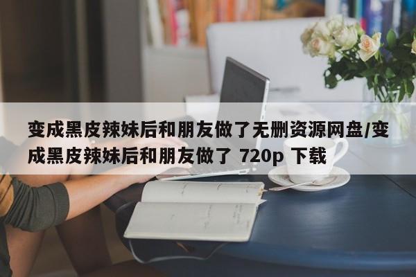 变成黑皮辣妹后和朋友做了无删资源网盘/变成黑皮辣妹后和朋友做了 720p 下载