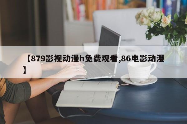 【879影视动漫h免费观看,86电影动漫】