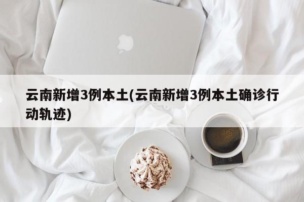 云南新增3例本土(云南新增3例本土确诊行动轨迹)