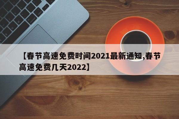 【春节高速免费时间2021最新通知,春节高速免费几天2022】