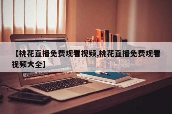 【桃花直播免费观看视频,桃花直播免费观看视频大全】