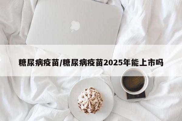 糖尿病疫苗/糖尿病疫苗2025年能上市吗