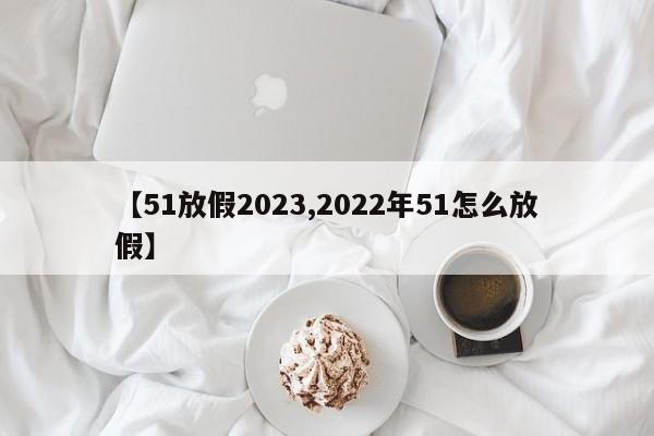 【51放假2023,2022年51怎么放假】