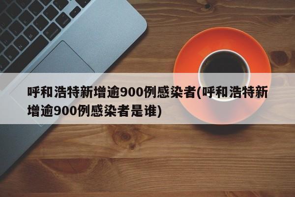 呼和浩特新增逾900例感染者(呼和浩特新增逾900例感染者是谁)