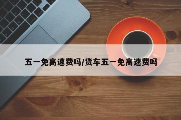 五一免高速费吗/货车五一免高速费吗