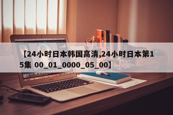 【24小时日本韩国高清,24小时日本第15集 00_01_0000_05_00】