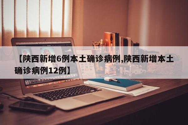 【陕西新增6例本土确诊病例,陕西新增本土确诊病例12例】