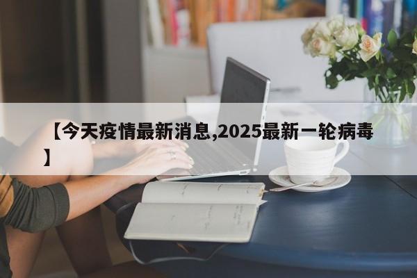 【今天疫情最新消息,2025最新一轮病毒】