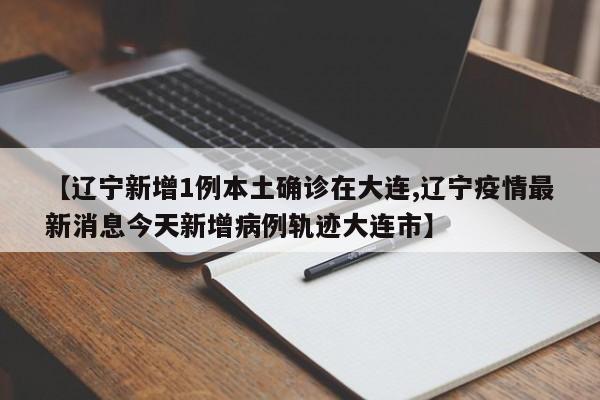 【辽宁新增1例本土确诊在大连,辽宁疫情最新消息今天新增病例轨迹大连市】