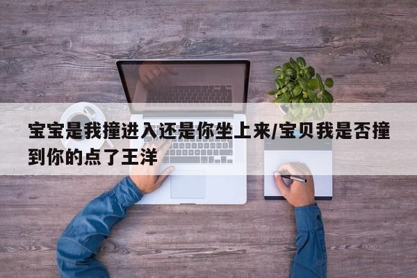 宝宝是我撞进入还是你坐上来/宝贝我是否撞到你的点了王洋