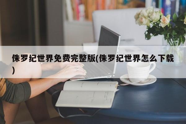 侏罗纪世界免费完整版(侏罗纪世界怎么下载)
