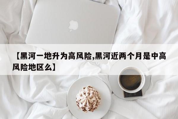 【黑河一地升为高风险,黑河近两个月是中高风险地区么】