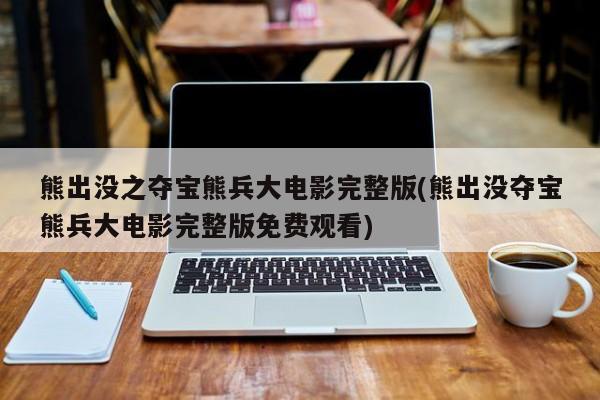 熊出没之夺宝熊兵大电影完整版(熊出没夺宝熊兵大电影完整版免费观看)