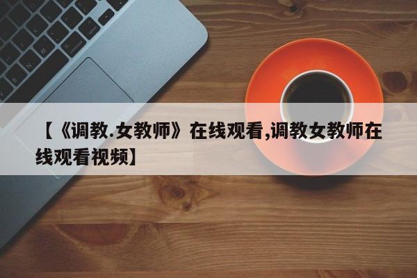 【《调教.女教师》在线观看,调教女教师在线观看视频】