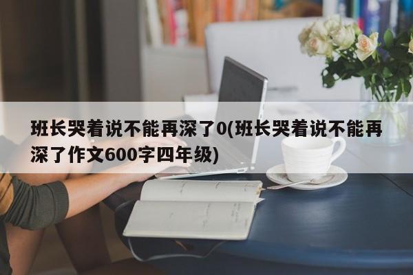 班长哭着说不能再深了0(班长哭着说不能再深了作文600字四年级)