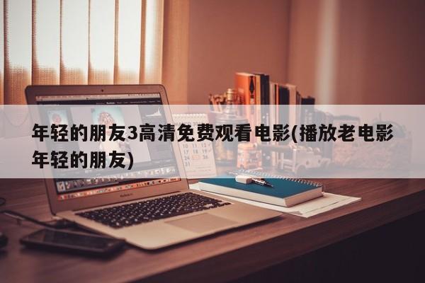 年轻的朋友3高清免费观看电影(播放老电影年轻的朋友)