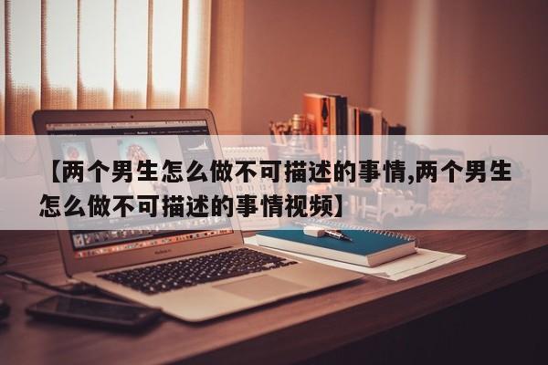 【两个男生怎么做不可描述的事情,两个男生怎么做不可描述的事情视频】