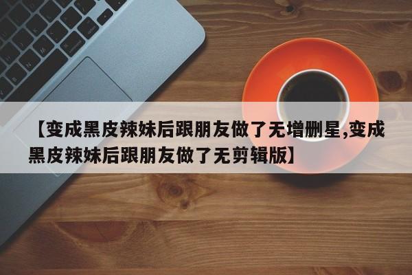 【变成黑皮辣妹后跟朋友做了无增删星,变成黑皮辣妹后跟朋友做了无剪辑版】