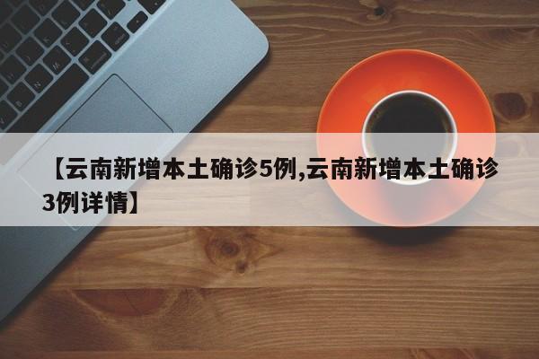 【云南新增本土确诊5例,云南新增本土确诊3例详情】