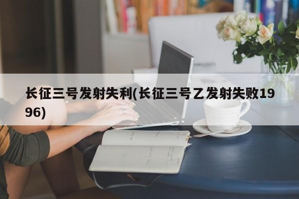 长征三号发射失利(长征三号乙发射失败1996)