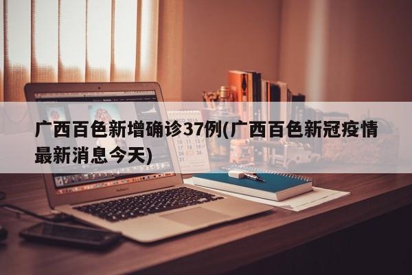 广西百色新增确诊37例(广西百色新冠疫情最新消息今天)