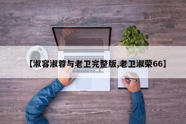 【淑容淑蓉与老卫完整版,老卫淑荣66】