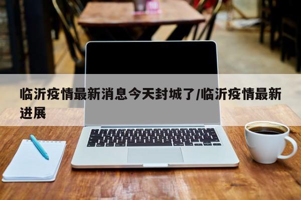 临沂疫情最新消息今天封城了/临沂疫情最新进展
