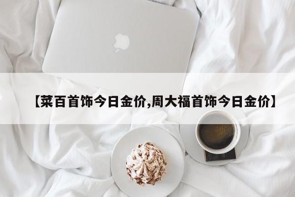 【菜百首饰今日金价,周大福首饰今日金价】